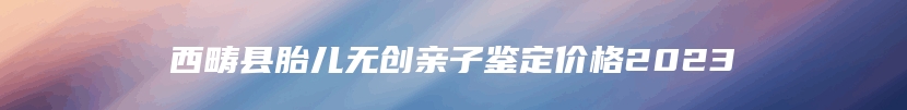 西畴县胎儿无创亲子鉴定价格2023
