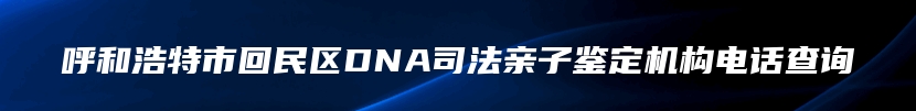 呼和浩特市回民区DNA司法亲子鉴定机构电话查询