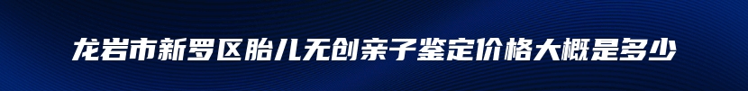 龙岩市新罗区胎儿无创亲子鉴定价格大概是多少