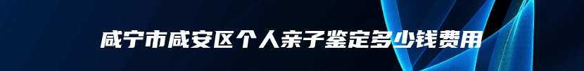 咸宁市咸安区个人亲子鉴定多少钱费用