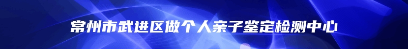 常州市武进区做个人亲子鉴定检测中心