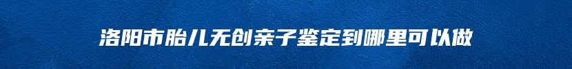 洛阳市胎儿无创亲子鉴定到哪里可以做