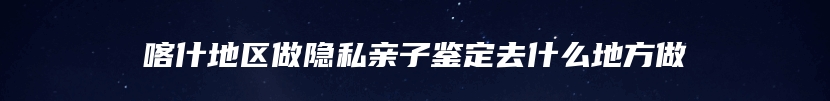 喀什地区做隐私亲子鉴定去什么地方做