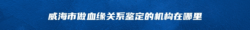 威海市做血缘关系鉴定的机构在哪里