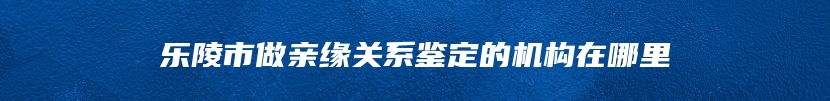 乐陵市做亲缘关系鉴定的机构在哪里