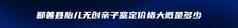 鄯善县胎儿无创亲子鉴定价格大概是多少