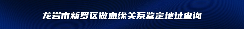 龙岩市新罗区做血缘关系鉴定地址查询
