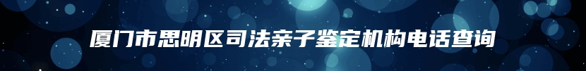 厦门市思明区司法亲子鉴定机构电话查询