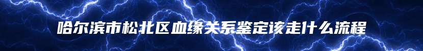 哈尔滨市松北区血缘关系鉴定该走什么流程
