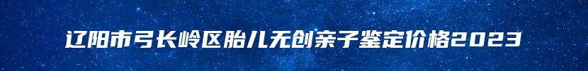 辽阳市弓长岭区胎儿无创亲子鉴定价格2023