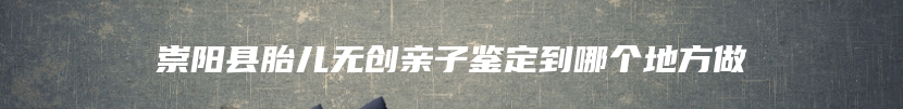 崇阳县胎儿无创亲子鉴定到哪个地方做