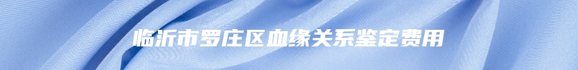 临沂市罗庄区血缘关系鉴定费用