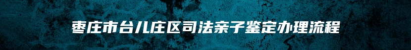 枣庄市台儿庄区司法亲子鉴定办理流程