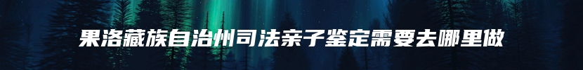 果洛藏族自治州司法亲子鉴定需要去哪里做