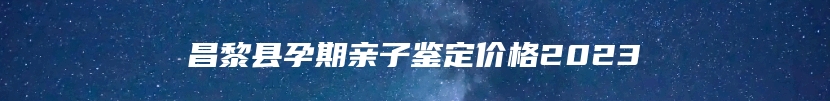 昌黎县孕期亲子鉴定价格2023