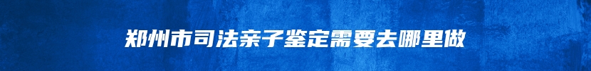 郑州市司法亲子鉴定需要去哪里做