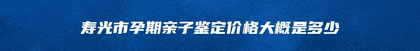 寿光市孕期亲子鉴定价格大概是多少