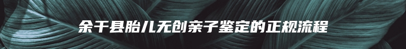 余干县胎儿无创亲子鉴定的正规流程