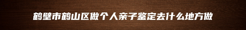 鹤壁市鹤山区做个人亲子鉴定去什么地方做