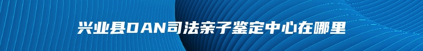 兴业县DAN司法亲子鉴定中心在哪里