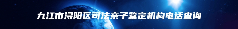 九江市浔阳区司法亲子鉴定机构电话查询