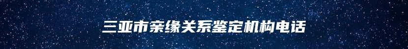 三亚市亲缘关系鉴定机构电话
