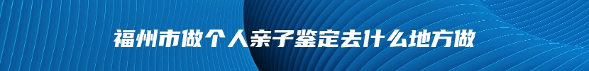 福州市做个人亲子鉴定去什么地方做