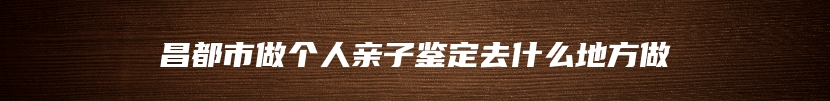 昌都市做个人亲子鉴定去什么地方做