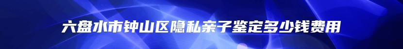 六盘水市钟山区隐私亲子鉴定多少钱费用