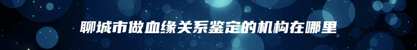 聊城市做血缘关系鉴定的机构在哪里