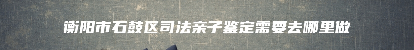 衡阳市石鼓区司法亲子鉴定需要去哪里做