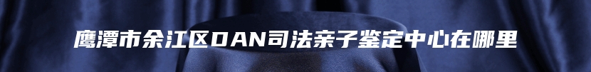 鹰潭市余江区DAN司法亲子鉴定中心在哪里