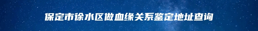 保定市徐水区做血缘关系鉴定地址查询