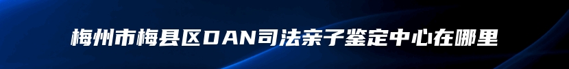 梅州市梅县区DAN司法亲子鉴定中心在哪里