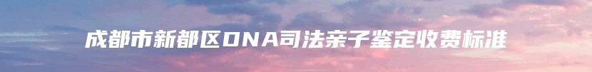 成都市新都区DNA司法亲子鉴定收费标准