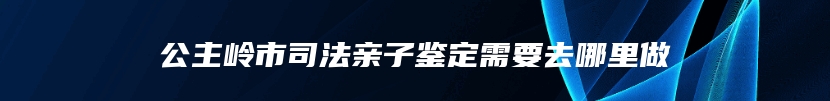 公主岭市司法亲子鉴定需要去哪里做