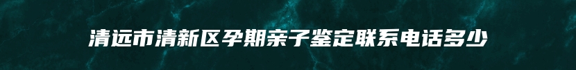 清远市清新区孕期亲子鉴定联系电话多少