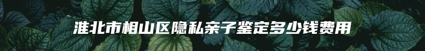淮北市相山区隐私亲子鉴定多少钱费用