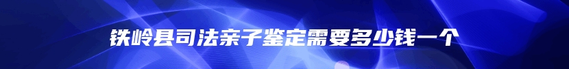 铁岭县司法亲子鉴定需要多少钱一个