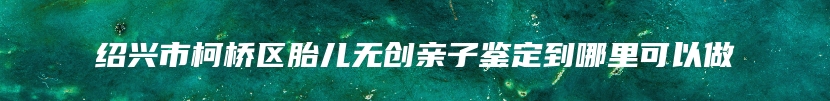 绍兴市柯桥区胎儿无创亲子鉴定到哪里可以做