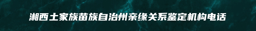 湘西土家族苗族自治州亲缘关系鉴定机构电话