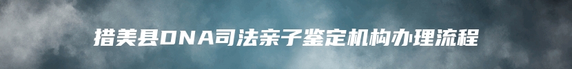 措美县DNA司法亲子鉴定机构办理流程