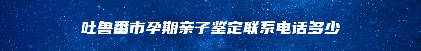 吐鲁番市孕期亲子鉴定联系电话多少