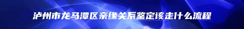 泸州市龙马潭区亲缘关系鉴定该走什么流程