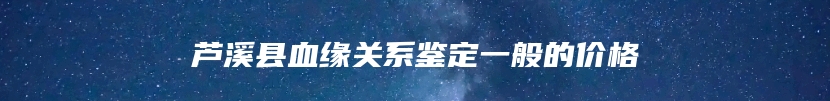 芦溪县血缘关系鉴定一般的价格