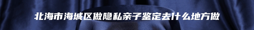 北海市海城区做隐私亲子鉴定去什么地方做