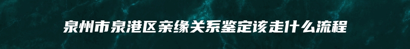 泉州市泉港区亲缘关系鉴定该走什么流程