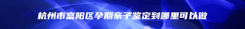 杭州市富阳区孕期亲子鉴定到哪里可以做