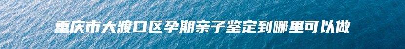 重庆市大渡口区孕期亲子鉴定到哪里可以做