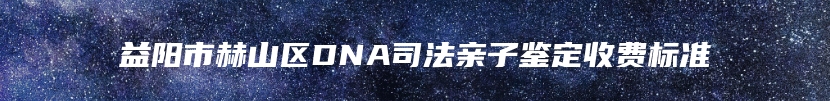 益阳市赫山区DNA司法亲子鉴定收费标准